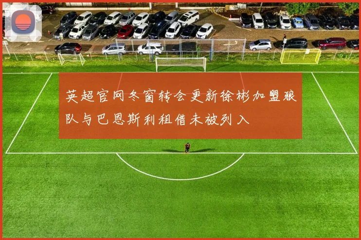 英超官网冬窗转会更新徐彬加盟狼队与巴恩斯利租借未被列入