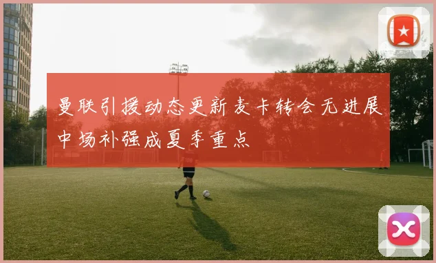 曼联引援动态更新麦卡转会无进展中场补强成夏季重点