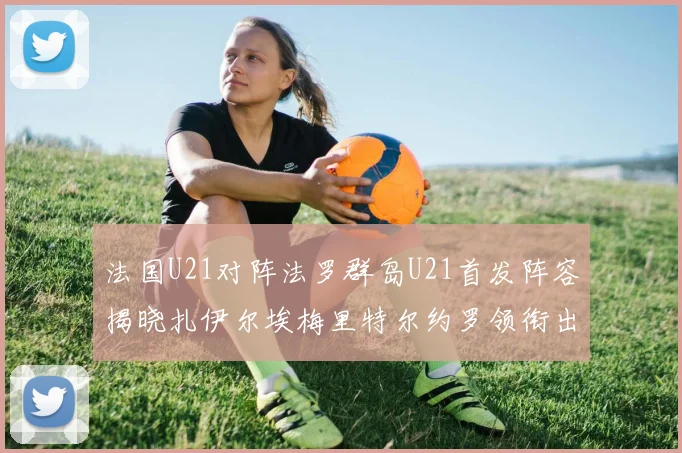 法国U21对阵法罗群岛U21首发阵容揭晓扎伊尔埃梅里特尔约罗领衔出战