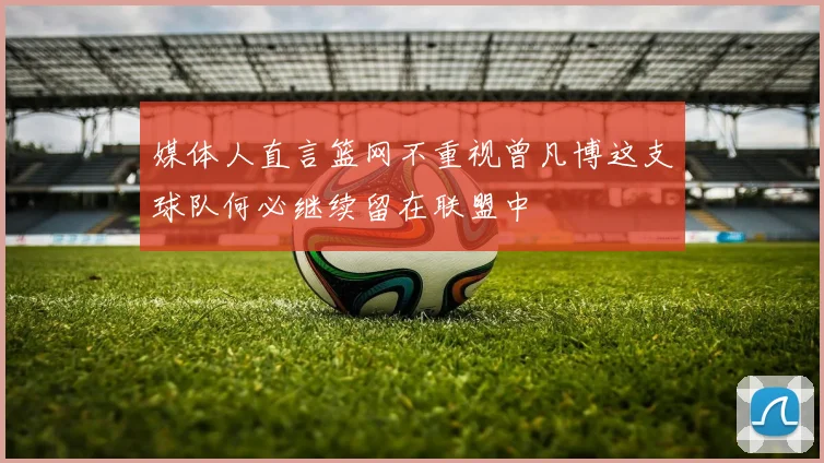 媒体人直言篮网不重视曾凡博这支球队何必继续留在联盟中