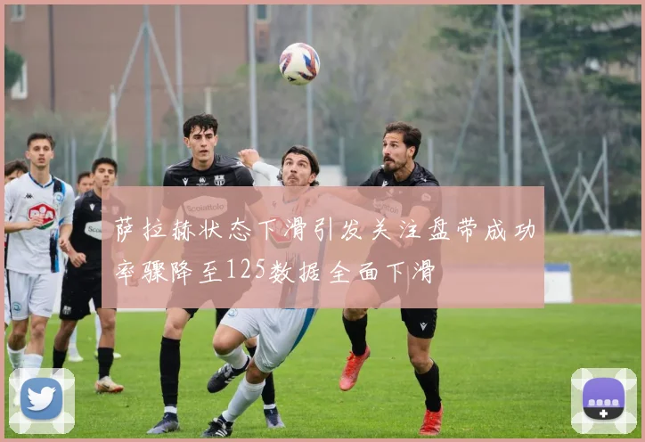 萨拉赫状态下滑引发关注盘带成功率骤降至125数据全面下滑