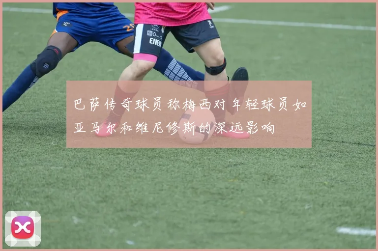 巴萨传奇球员称梅西对年轻球员如亚马尔和维尼修斯的深远影响