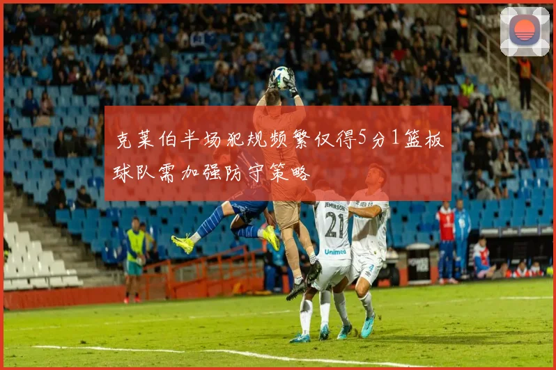 克莱伯半场犯规频繁仅得5分1篮板球队需加强防守策略