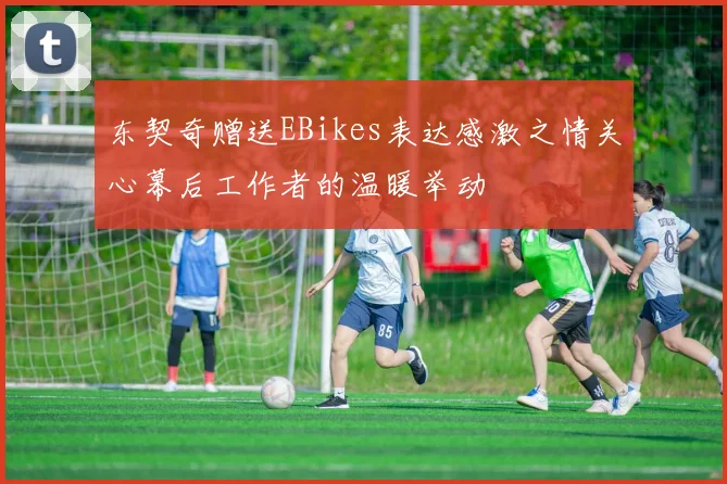 东契奇赠送EBikes表达感激之情关心幕后工作者的温暖举动