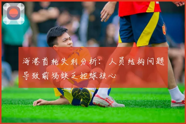 海港首轮失利分析：人员结构问题导致前场缺乏控球核心