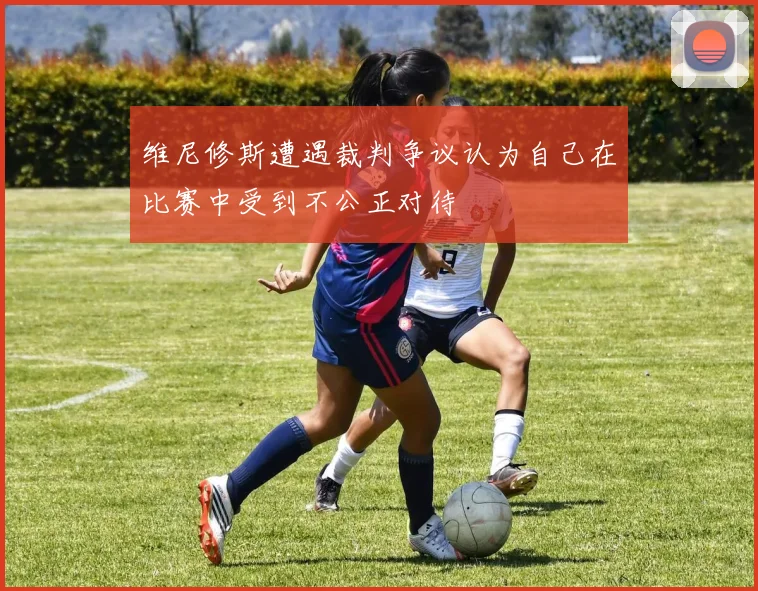 维尼修斯遭遇裁判争议认为自己在比赛中受到不公正对待