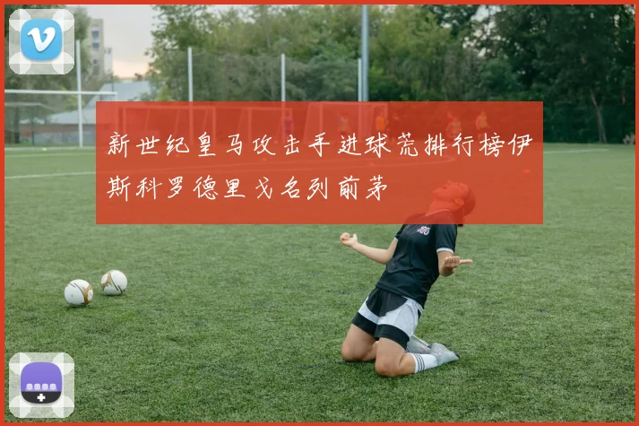 新世纪皇马攻击手进球荒排行榜伊斯科罗德里戈名列前茅