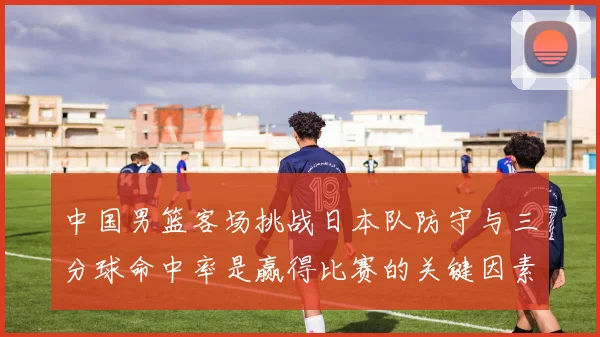 中国男篮客场挑战日本队防守与三分球命中率是赢得比赛的关键因素