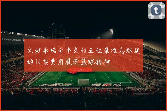 文班承诺全季支付五位最难忘球迷的门票费用展现篮球精神