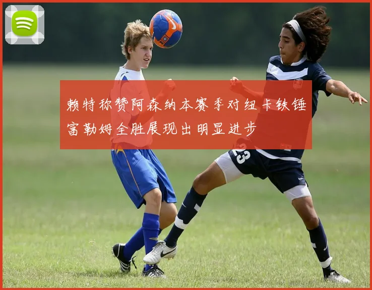赖特称赞阿森纳本赛季对纽卡铁锤富勒姆全胜展现出明显进步