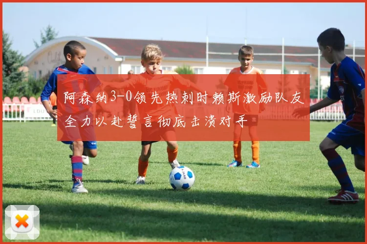 阿森纳3-0领先热刺时赖斯激励队友全力以赴誓言彻底击溃对手