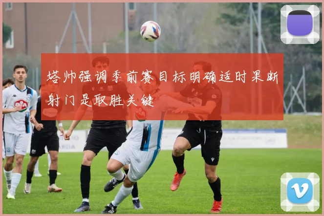 塔帅强调季前赛目标明确适时果断射门是取胜关键