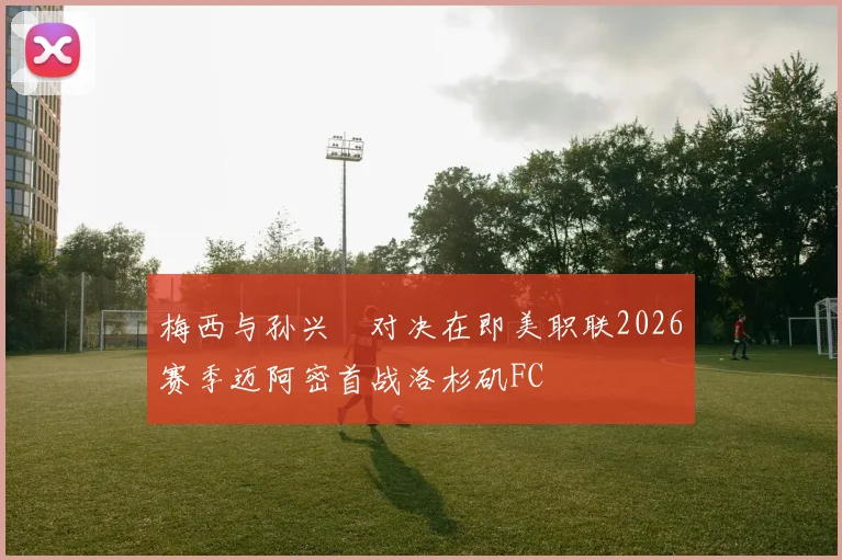 梅西与孙兴慜对决在即美职联2026赛季迈阿密首战洛杉矶FC