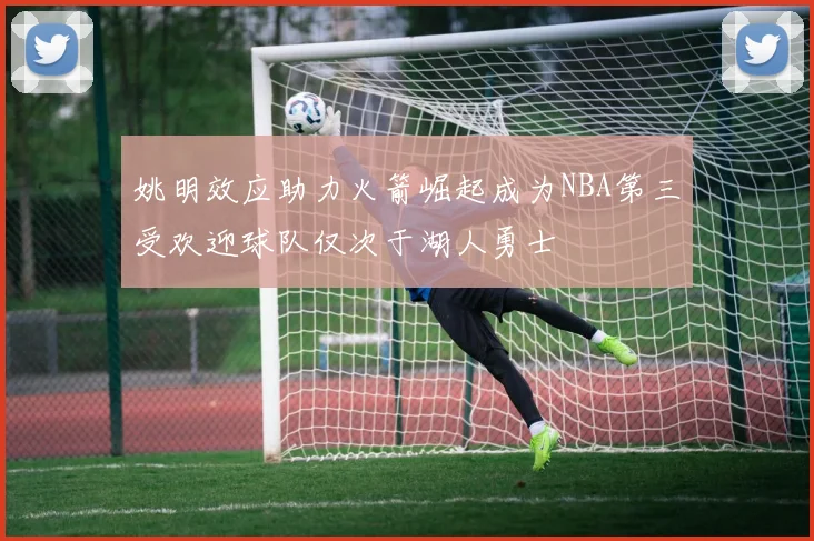 姚明效应助力火箭崛起成为NBA第三受欢迎球队仅次于湖人勇士