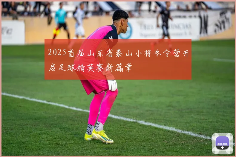 2025首届山东省泰山小将冬令营开启足球精英赛新篇章