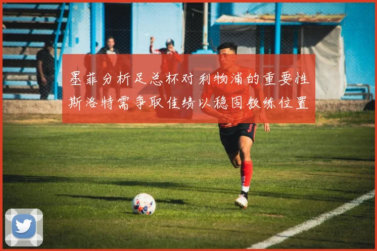 墨菲分析足总杯对利物浦的重要性斯洛特需争取佳绩以稳固教练位置