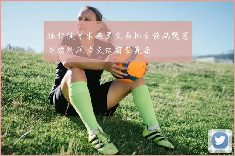 独行侠寻求浓眉交易机会伤病隐患与续约压力交织前景复杂
