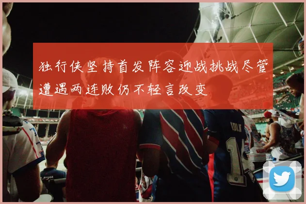 独行侠坚持首发阵容迎战挑战尽管遭遇两连败仍不轻言改变