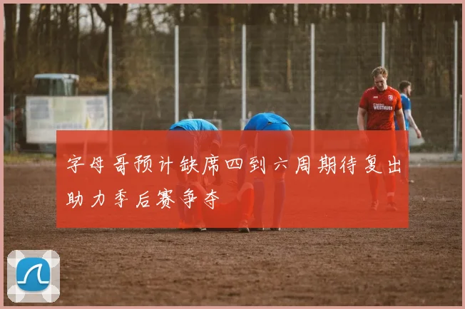 字母哥预计缺席四到六周期待复出助力季后赛争夺