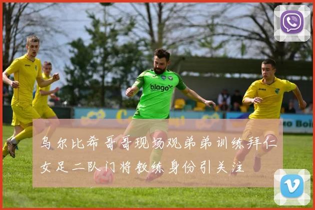 乌尔比希哥哥现场观弟弟训练拜仁女足二队门将教练身份引关注